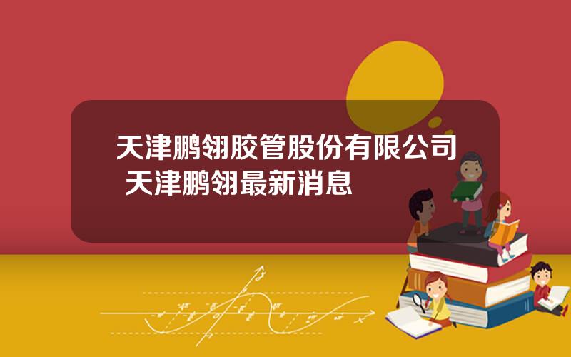 天津鹏翎胶管股份有限公司 天津鹏翎最新消息